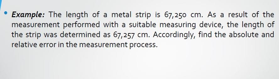 Example: The length of a metal strip is 67,250 cm. As a result of the
measurement performed with a suitable measuring device, the length of
the strip was determined as 67,257 cm. Accordingly, find the absolute and
relative error in the measurement process.
