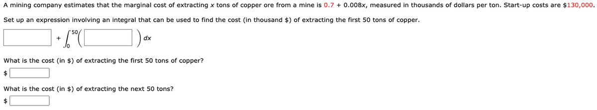 A mining company estimates that the marginal cost of extracting x tons of copper ore from a mine is 0.7 + 0.008x, measured in thousands of dollars per ton. Start-up costs are $130,000.
Set up an expression involving an integral that can be used to find the cost (in thousand $) of extracting the first 50 tons of copper.
dx
What is the cost (in $) of extracting the first 50 tons of copper?
$
What is the cost (in $) of extracting the next 50 tons?
$
