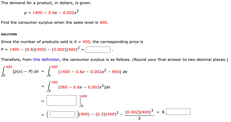 The demand for a product, in dollars, is given.
p = 1400 – 0.6x – 0.002x²
Find the consumer surplus when the sales level is 400.
SOLUTION
Since the number of products sold is X = 400, the corresponding price is
P = 1400 – (0.6)(400) – (0.002)(400)² =
Therefore, from this definition, the consumer surplus is as follows. (Round your final answer to two decimal places.)
400
400
[P(x) – P] dx
(1400 – 0.6x – 0.002x2 – 840) dx
400
(560 – 0.6x – 0.002x²)dx
1400
= $
|(400) – (0.3)(400)² – (0.002)(400)3
3
