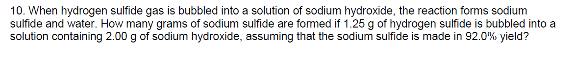 10. When hydrogen sulfide gas is bubbled into a solution of sodium hydroxide, the reaction forms sodium
sulfide and water. How many grams of sodium sulfide are formed if 1.25 g of hydrogen sulfide is bubbled into a
solution containing 2.00 g of sodium hydroxide, assuming that the sodium sulfide is made in 92.0% yield?
