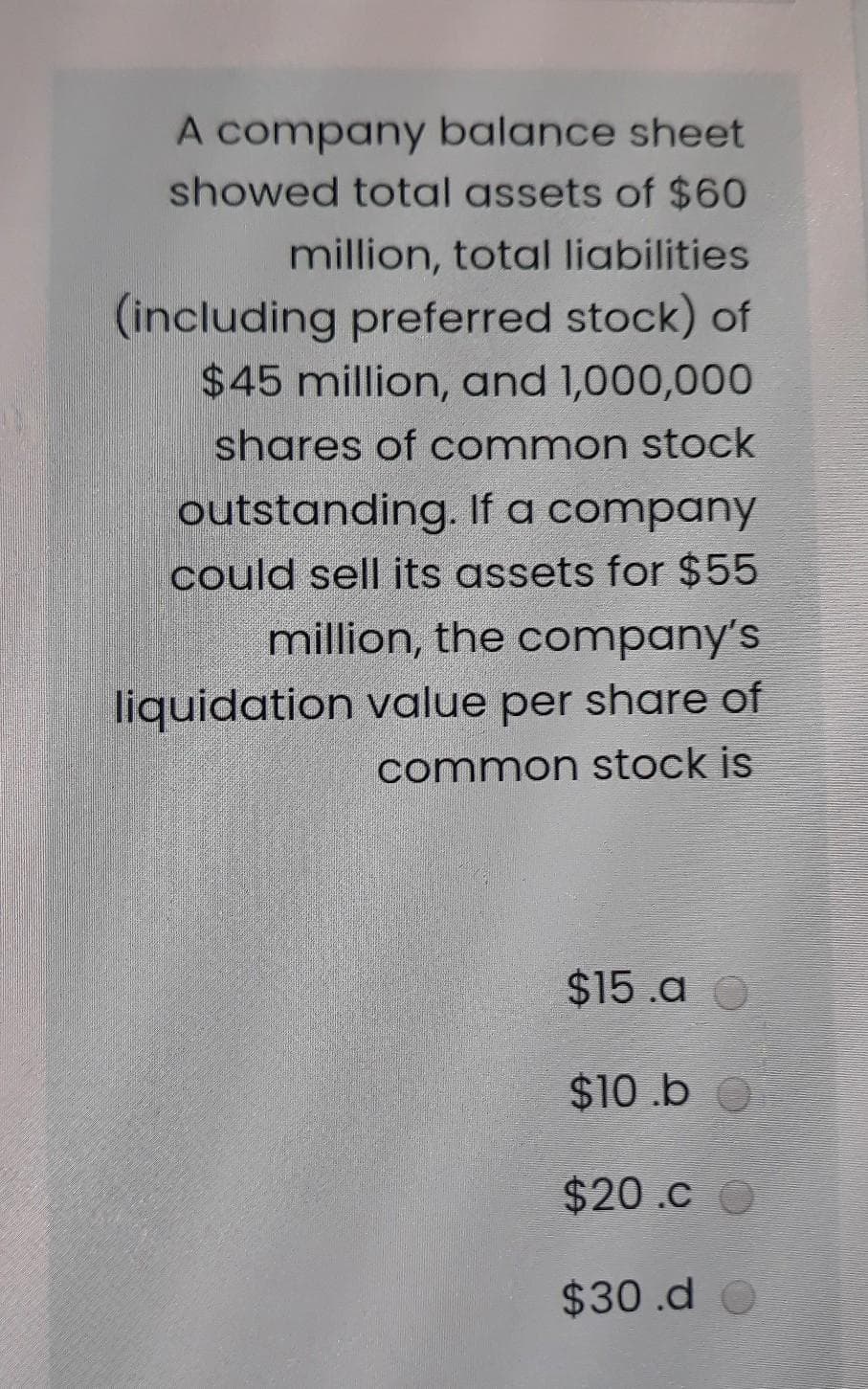 A company balance sheet
showed total assets of $60
million, total liabilities
(including preferred stock) of
$45 million, and 1,000,000
shares of common stock
outstanding, If a company
could sell its assets for $55
million, the company's
liquidation value per share of
common stock is
$15.a O
$10.b
$20.c
$30.d O
