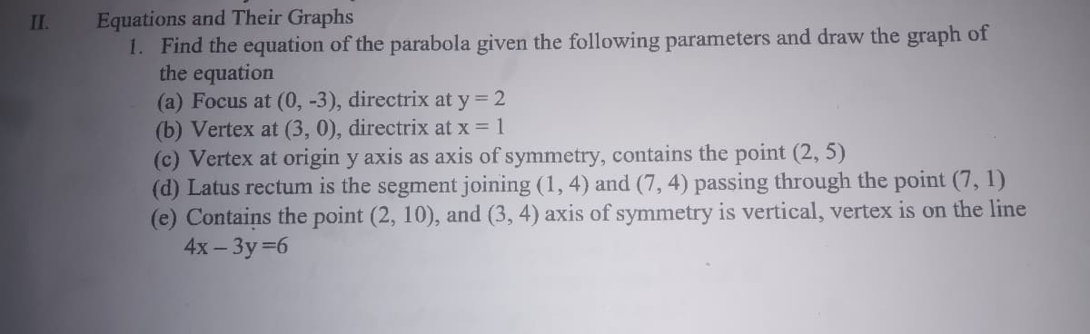 Equations and Their Graphs
1. Find the equation of the parabola given the following parameters and draw the graph of
the equation
(a) Focus at (0, -3), directrix at y = 2
(b) Vertex at (3, 0), directrix at x = 1
(c) Vertex at origin y axis as axis of symmetry, contains the point (2, 5)
(d) Latus rectum is the segment joining (1, 4) and (7, 4) passing through the point (7, 1)
(e) Contains the point (2, 10), and (3, 4) axis of symmetry is vertical, vertex is on the line
4x- Зу%36
II.
