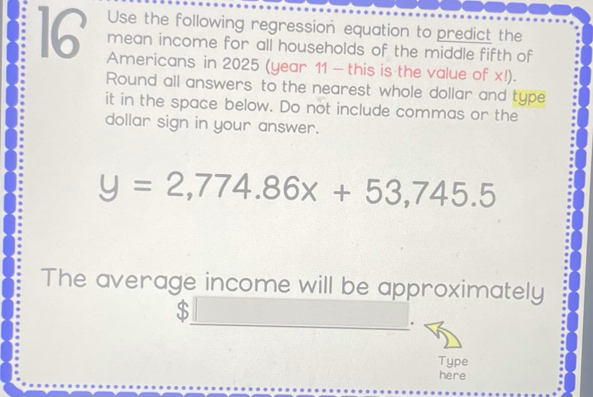 16
Use the following regression equation to predict the
mean income for all households of the middle fifth of
Americans in 2025 (year 11- this is the value of x!).
Round all answers to the nearest whole dollar and type
it in the space below. Do not include commas or the
dollar sign in your answer.
y = 2,774.86x + 53,745.5
The average income will be approximately
$4
Type
here
