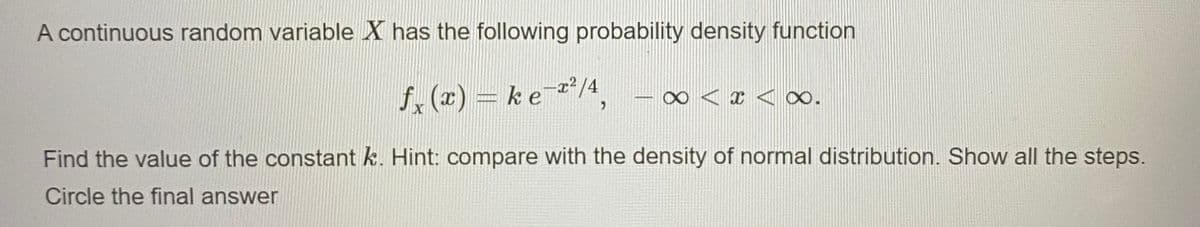 A continuous random variable X has the following probability density function
f. (x) = ke /4,
∞ < x < ∞.
7237
Find the value of the constant k. Hint: compare with the density of normal distribution. Show all the steps.
Circle the final answer
