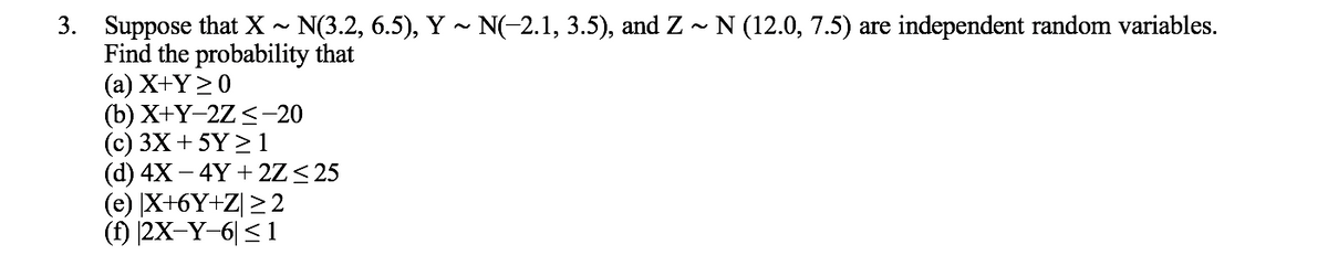 3. Suppose that X ~ N(3.2, 6.5), Y ~ N(-2.1, 3.5), and Z - N (12.0, 7.5) are independent random variables.
Find the probability that
(а) X+Ү>0
(b) X+Ү-2Z < -20
(c) 3X +5Y > 1
(d) 4X – 4Y + 2Z< 25
(e) X+6Y+Z[ >2
(f) |2X-Y-6| < 1
