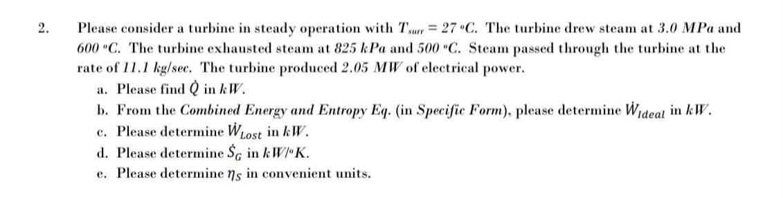 2.
Please consider a turbine in steady operation with Turr = 27 •C. The turbine drew steam at 3.0 MPa and
600 C. The turbine exhausted steam at 825 kPa and 500 C. Steam passed through the turbine at the
rate of 11.1 kg/sec. The turbine produced 2.05 MW of electrical power.
a. Please find Q in kW.
b. From the Combined Energy and Entropy Eq. (in Specific Form), please determine Wideal in kW.
c. Please determine WLOS in kW.
d. Please determine Sc in &W•K.
e. Please determine ns in convenient units.
Lost
