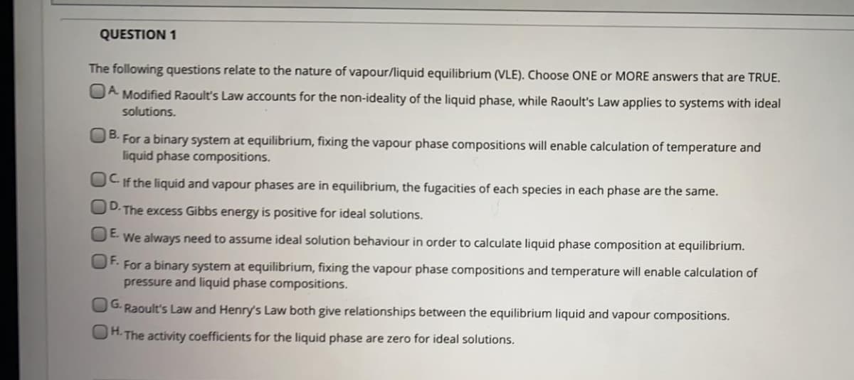 QUESTION 1
The following questions relate to the nature of vapour/liquid equilibrium (VLE). Choose ONE or MORE answers that are TRUE.
OA Modified Raoult's Law accounts for the non-ideality of the liquid phase, while Raoult's Law applies to systems with ideal
solutions.
UB. For a binary system at equilibrium, fixing the vapour phase compositions will enable calculation of temperature and
liquid phase compositions.
CIf the liquid and vapour phases are in equilibrium, the fugacities of each species in each phase are the same.
D.
The excess Gibbs energy is positive for ideal solutions.
We always need to assume ideal solution behaviour in order to calculate liquid phase composition at equilibrium.
F.
For a binary system at equilibrium, fixing the vapour phase compositions and temperature will enable calculation of
pressure and liquid phase compositions.
UG. Raoult's Law and Henry's Law both give relationships between the equilibrium liquid and vapour compositions.
OH. The activity coefficients for the liquid phase are zero for ideal solutions.
00 00
