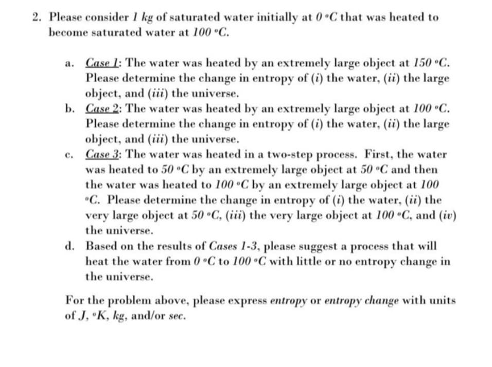 2. Please consider 1 kg of saturated water initially at 0 C that was heated to
become saturated water at 100 °C.
a. Case 1: The water was heated by an extremely large object at 150 C.
Please determine the change in entropy of (i) the water, (ii) the large
object, and (iii) the universe.
b. Case 2: The water was heated by an extremely large object at 100 °C.
Please determine the change in entropy of (i) the water, (ii) the large
object, and (iii) the universe.
c. Case 3: The water was heated in a two-step process. First, the water
was heated to 50 °C by an extremely large object at 50 °C and then
the water was heated to 100 °C by an extremely large object at 100
"C. Please determine the change in entropy of (i) the water, (ii) the
very large object at 50 C, (iii) the very large object at 100 •C, and (iv)
the universe.
d. Based on the results of Cases 1-3, please suggest a process that will
heat the water from 0 C to 100 °C with little or no entropy change in
the universe.
For the problem above, please express entropy or entropy change with units
of J, K, kg, and/or sec.
