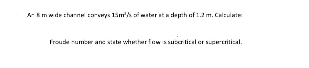 An 8 m wide channel conveys 15m3/s of water at a depth of 1.2 m. Calculate:
Froude number and state whether flow is subcritical or supercritical.
