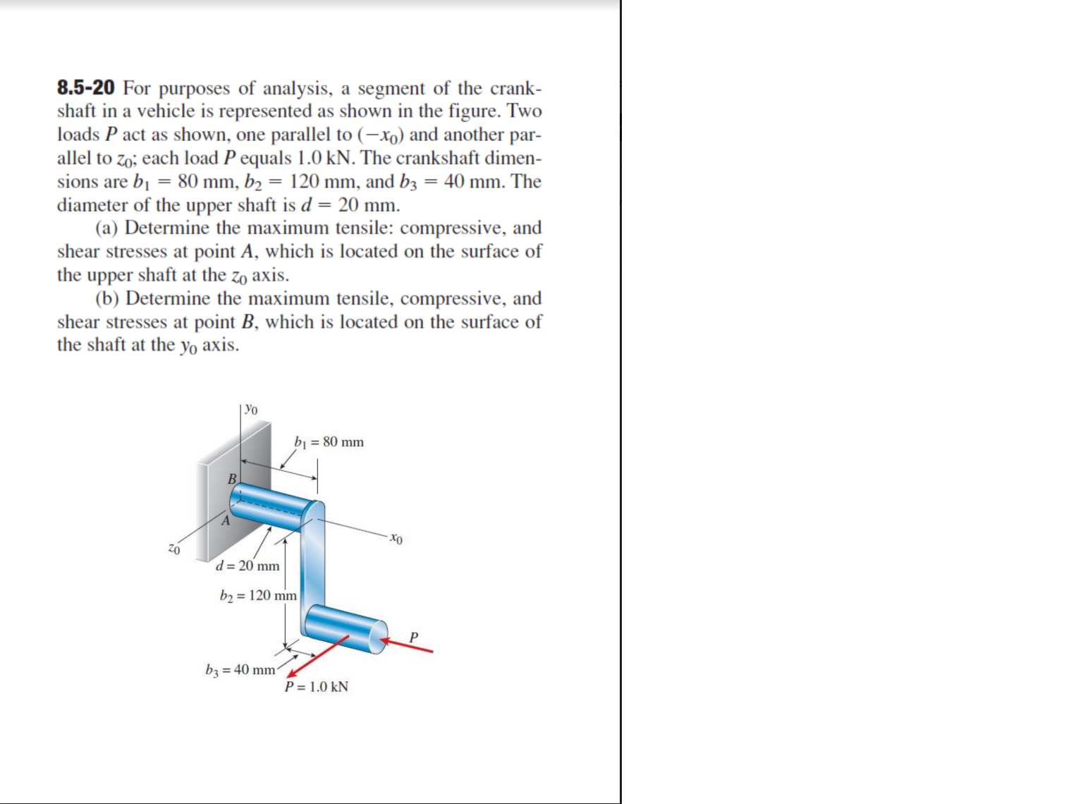 8.5-20 For purposes of analysis, a segment of the crank-
shaft in a vehicle is represented as shown in the figure. Two
loads P act as shown, one parallel to (–xo) and another par-
allel to zo; each load P equals 1.0 kN. The crankshaft dimen-
sions are bị = 80 mm, b2 = 120 mm, and b3 = 40 mm. The
diameter of the upper shaft is d = 20 mm.
(a) Determine the maximum tensile: compressive, and
shear stresses at point A, which is located on the surface of
the upper shaft at the zo axis.
(b) Determine the maximum tensile, compressive, and
shear stresses at point B, which is located on the surface of
the shaft at the yo axis.
