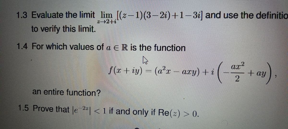 1.3 Evaluate the limit lim [(2-1)(3-21) +1-31] and use the definitio
z→2+i
to verify this limit.
1.4 For which values of a ER is the function
f(r + iy) = (a²r –
axy) + i
ax²
ax?
+ay
an entire function?
1.5 Prove that le 2| <1 if and only if Re(z) > 0.
