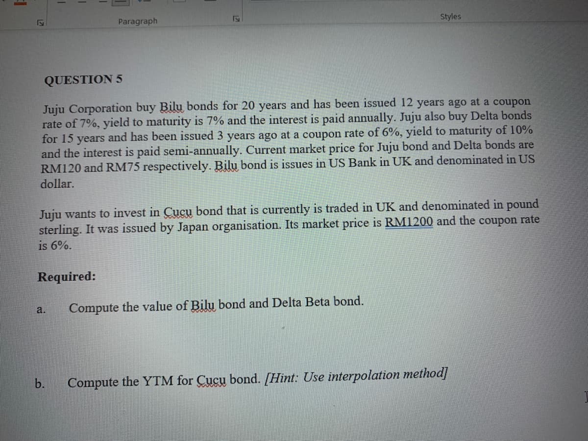 Paragraph
Styles
QUESTION 5
Juju Corporation buy Bilu bonds for 20 years and has been issued 12 years ago at a coupon
rate of 7%, yield to maturity is 7% and the interest is paid annually. Juju also buy Delta bonds
for 15 years and has been issued 3 years ago at a coupon rate of 6%, yield to maturity of 10%
and the interest is paid semi-annually. Current market price for Juju bond and Delta bonds are
RM120 and RM75 respectively. Bilu bond is issues in US Bank in UK and denominated in US
dollar.
Juju wants to invest in Cucu bond that is currently is traded in UK and denominated in pound
sterling. It was issued by Japan organisation. Its market price is RM1200 and the coupon rate
is 6%.
Required:
a.
Compute the value of Bilu bond and Delta Beta bond.
b.
Compute the YTM for Cucu bond. [Hint: Use interpolation method]
