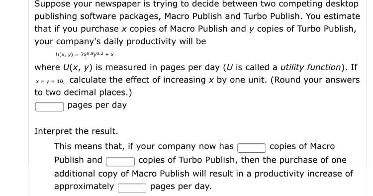 Suppose your newspaper is trying to decide between two competing desktop
publishing software packages, Macro Publish and Turbo Publish. You estimate
that if you purchase x copies of Macro Publish and y copies of Turbo Publish,
your company's daily productivity will be
U(x, y) = 7x0.9y0.3 + x
where U(x, y) is measured in pages per day (U is called a utility function). If
x = y = 10, calculate the effect of increasing x by one unit. (Round your answers
to two decimal places.)
pages per day
Interpret the result.
This means that, if your company now has
copies of Macro
Publish and
copies of Turbo Publish, then the purchase of one
additional copy of Macro Publish will result in
productivity increase of
approximately
pages per day.
