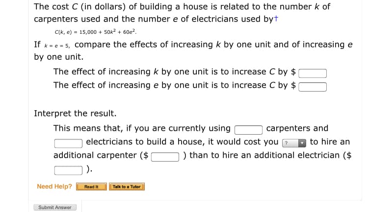 The cost C (in dollars) of building a house is related to the number k of
carpenters used and the number e of electricians used byt
C(k, e) = 15,000 + 50k2 + 60e?.
If k= e = 5, compare the effects of increasing k by one unit and of increasing e
by one unit.
The effect of increasing k by one unit is to increase C by $
The effect of increasing e by one unit is to increase C by $
Interpret the result.
This means that, if you are currently using
carpenters and
electricians to build a house, it would cost you ?
to hire an
additional carpenter ($
) than to hire an additional electrician ($
).
Need Help?
Read It
Talk to a Tutor
Submit Answer
