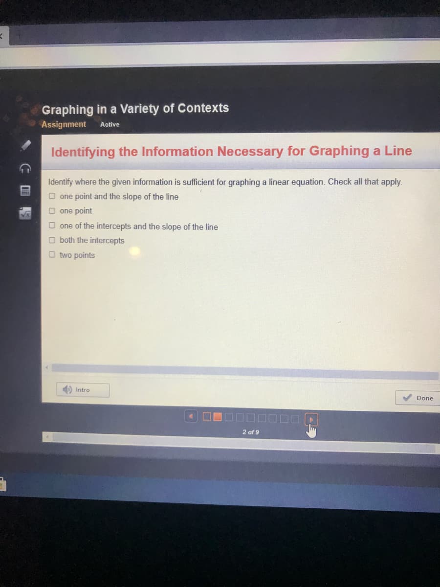 Graphing in a Variety of Contexts
Assignment
Active
Identifying the Information Necessary for Graphing a Line
Identify where the given information is sufficient for graphing a linear equation. Check all that apply.
O one point and the slope of the line
O one point
one of the intercepts
the slope of the
O both the intercepts
O two points
Intro
Done
2 of 9
