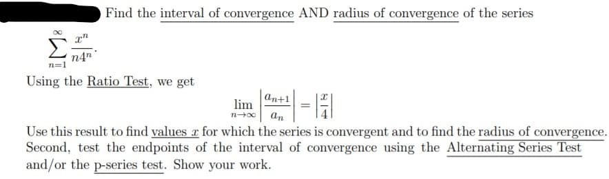 Find the interval of convergence AND radius of convergence of the series
Σ.
n=1
n4n
Using the Ratio Test, we get
an+1
lim
n-00
an
Use this result to find values r for which the series is convergent and to find the radius of convergence.
Second, test the endpoints of the interval of convergence using the Alternating Series Test
and/or the p-series test. Show your work.
