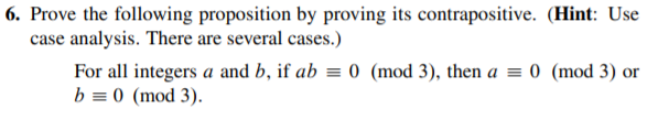 6. Prove the following proposition by proving its contrapositive. (Hint: Use
case analysis. There are several cases.)
For all integers a and b, if ab = 0 (mod 3), then a = 0 (mod 3) or
b = 0 (mod 3).
