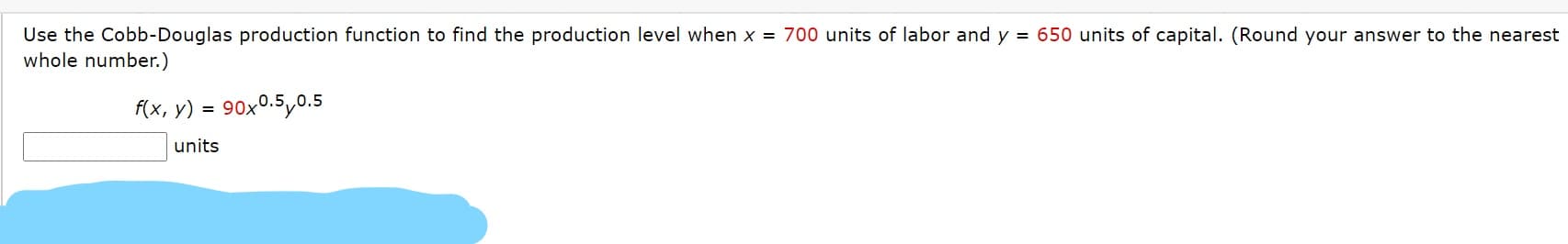 Use the Cobb-Douglas production function to find the production level when x = 700 units of labor and y = 650 units of capital. (Round your answer to the nearest
whole number.)
f(x, y)
90x0.5,0.5
units
