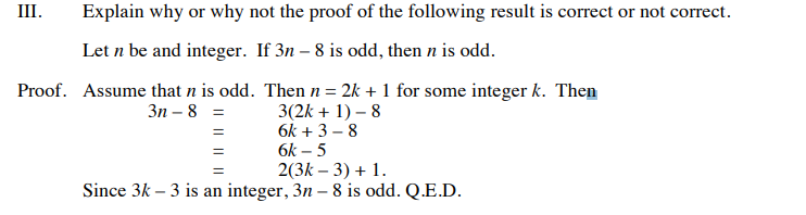 III.
Explain why or why not the proof of the following result is correct or not correct.
Let n be and integer. If 3n – 8 is odd, then n is odd.
Proof. Assume that n is odd. Then n = 2k + 1 for some integer k. Then
3(2k + 1) – 8
6k + 3 – 8
6k – 5
2(3k – 3) + 1.
Зп — 8 %3D
Since 3k – 3 is an integer, 3n – 8 is odd. Q.E.D.
