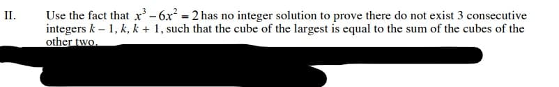 Use the fact that x' -6x = 2 has no integer solution to prove there do not exist 3 consecutive
integers k – 1, k, k + 1, such that the cube of the largest is equal to the sum of the cubes of the
other two.
II.
