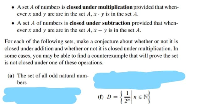 For each of the following sets, make a conjecture about whether or not it is
closed under addition and whether or not it is closed under multiplication. In
some cases, you may be able to find a counterexample that will prove the set
is not closed under one of these operations.
(a) The set of all odd natural num-
bers
(f) D =
ne N
2"
