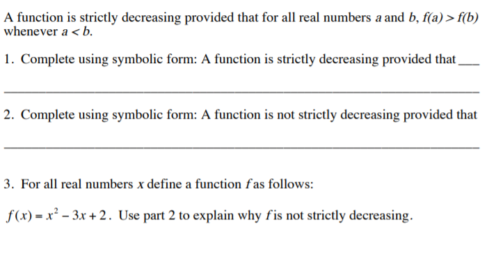 A function is strictly decreasing provided that for all real numbers a and b, f(a) > f(b)
whenever a < b.
1. Complete using symbolic form: A function is strictly decreasing provided that,
2. Complete using symbolic form: A function is not strictly decreasing provided that
3. For all real numbers x define a function fas follows:
f(x) = x² – 3x + 2. Use part 2 to explain why fis not strictly decreasing.
