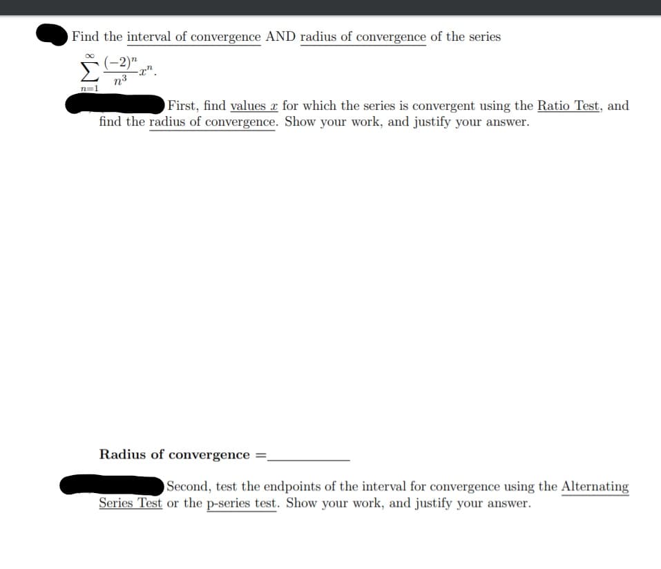 Find the interval of convergence AND radius of convergence of the series
(-2)"
-x".
n3
n=1
First, find values x for which the series is convergent using the Ratio Test, and
find the radius of convergence. Show your work, and justify your answer.
Radius of convergence =,
Second, test the endpoints of the interval for convergence using the Alternating
Series Test or the p-series test. Show your work, and justify your answer.
