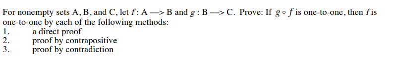 For nonempty sets A, B, and C, let f: A > B and g:B–>C. Prove: If gof is one-to-one, then fis
one-to-one by each of the following methods:
1.
2.
3.
a direct proof
proof by contrapositive
proof by contradiction
