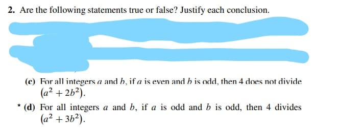 2. Are the following statements true or false? Justify each conclusion.
(c) For all integers a and h, if a is even and h is odd, then 4 does not divide
(a? + 2b?).
* (d) For all integers a and b, if a is odd and b is odd, then 4 divides
(a² + 3b?).
