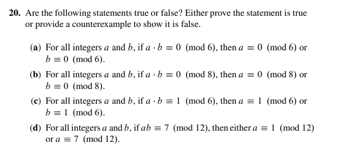 20. Are the following statements true or false? Either prove the statement is true
or provide a counterexample to show it is false.
(a) For all integers a and b, if a · b = 0 (mod 6), then a = 0 (mod 6) or
b = 0 (mod 6).
(b) For all integers a and b, if a · b = 0 (mod 8), then a = 0 (mod 8) or
b = 0 (mod 8).
(c) For all integers a and b, if a · b = 1 (mod 6), then a = 1 (mod 6) or
b = 1 (mod 6).
(d) For all integers a and b, if ab = 7 (mod 12), then either a =1 (mod 12)
or a = 7 (mod 12).
