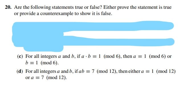 20. Are the following statements true or false? Either prove the statement is true
or provide a counterexample to show it is false.
(c) For all integers a and b, if a · b = 1 (mod 6), then a = 1 (mod 6) or
b = 1 (mod 6).
(d) For all integers a and b, if ab = 7 (mod 12), then either a =1 (mod 12)
or a = 7 (mod 12).
