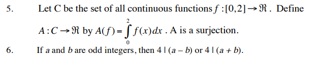 5.
Let C be the set of all continuous functions f :[0,2]→R. Define
2
A:C→R by A(f)= [ f(x)dx . A is a surjection.
6.
If a and b are odd integers, then 4 |(a – b) or 4 1 (a + b).
