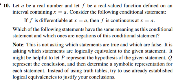 Let a be a real number and let f be a real-valued function defined on an
interval containing x = a. Consider the following conditional statement:
If f is differentiable at x = a, then f is continuous at x = a.
Which of the following statements have the same meaning as this conditional
statement and which ones are negations of this conditional statement?
Note: This is not asking which statements are true and which are false. It is
asking which statements are logically equivalent to the given statement. It
might be helpful to let P represent the hypothesis of the given statement, Q
represent the conclusion, and then determine a symbolic representation for
each statement. Instead of using truth tables, try to use already established
logical equivalencies to justify your conclusions.
