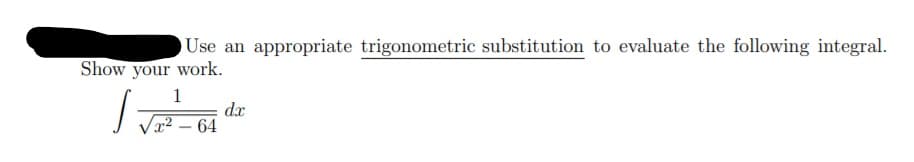 Use an appropriate trigonometric substitution to evaluate the following integral.
Show your work.
dx
x² – 64
