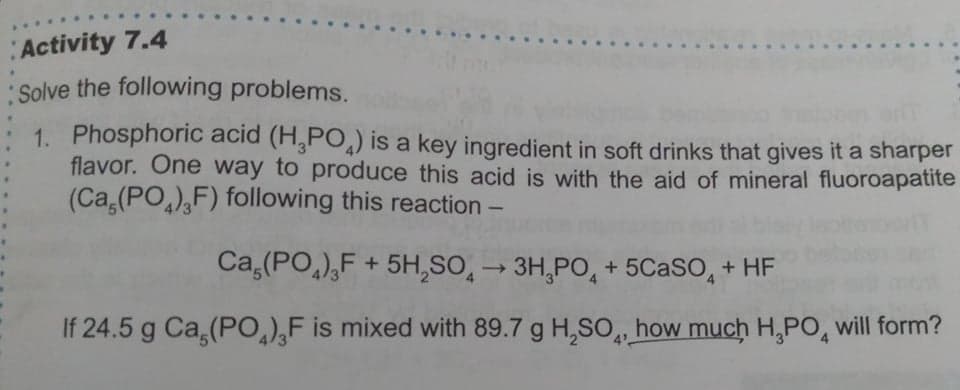 Activity 7.4
Solve the following problems.
1. Phosphoric acid (H,PO,) is a key ingredient in soft drinks that gives it a sharper
flavor. One way to produce this acid is with the aid of mineral fluoroapatite
(Ca,(PO,),F) following this reaction -
Ca,(PO,),F + 5H,SO, → 3H,PO, + 5C2SO, + HF
If 24.5 g Ca,(PO),F is mixed with 89.7 g H,SO,, how much H,PO, will form?
