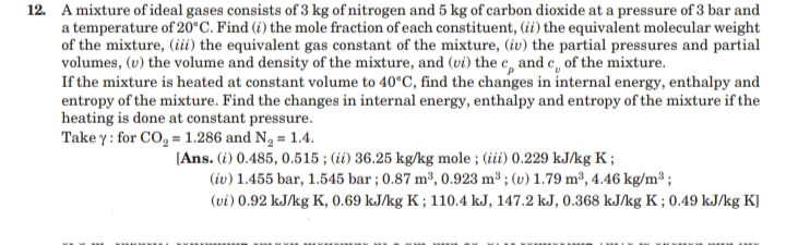 12. A mixture of ideal gases consists of 3 kg of nitrogen and 5 kg of carbon dioxide at a pressure of 3 bar and
a temperature of 20°C. Find (i) the mole fraction of each constituent, (ii) the equivalent molecular weight
of the mixture, (iii) the equivalent gas constant of the mixture, (iv) the partial pressures and partial
volumes, (v) the volume and density of the mixture, and (vi) the c, and c, of the mixture.
If the mixture is heated at constant volume to 40°C, find the changes in internal energy, enthalpy and
entropy of the mixture. Find the changes in internal energy, enthalpy and entropy of the mixture if the
heating is done at constant pressure.
Take y: for CO, = 1.286 and N2 = 1.4.
[Ans. (i) 0.485, 0.515 ; (ii) 36.25 kg/kg mole ; (iii) 0.229 kJ/kg K ;
(iv) 1.455 bar, 1.545 bar ; 0.87 m³, 0.923 m³ ; (v) 1.79 m³, 4.46 kg/m³ ;
(vi) 0.92 kJ/kg K, 0.69 kJ/kg K ; 110.4 kJ, 147.2 kJ, 0.368 kJ/kg K ; 0.49 kJ/kg K]
