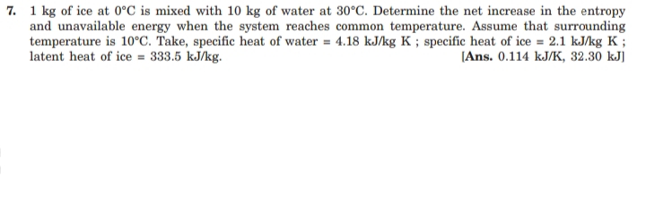 7. 1 kg of ice at 0°C is mixed with 10 kg of water at 30°C. Determine the net increase in the entropy
and unavailable energy when the system reaches common temperature. Assume that surrounding
temperature is 10°C. Take, specific heat of water = 4.18 kJ/kg K ; specific heat of ice = 2.1 kJ/kg K ;
latent heat of ice = 333.5 kJ/kg.
[Ans. 0.114 kJ/K, 32.30 kJ]
