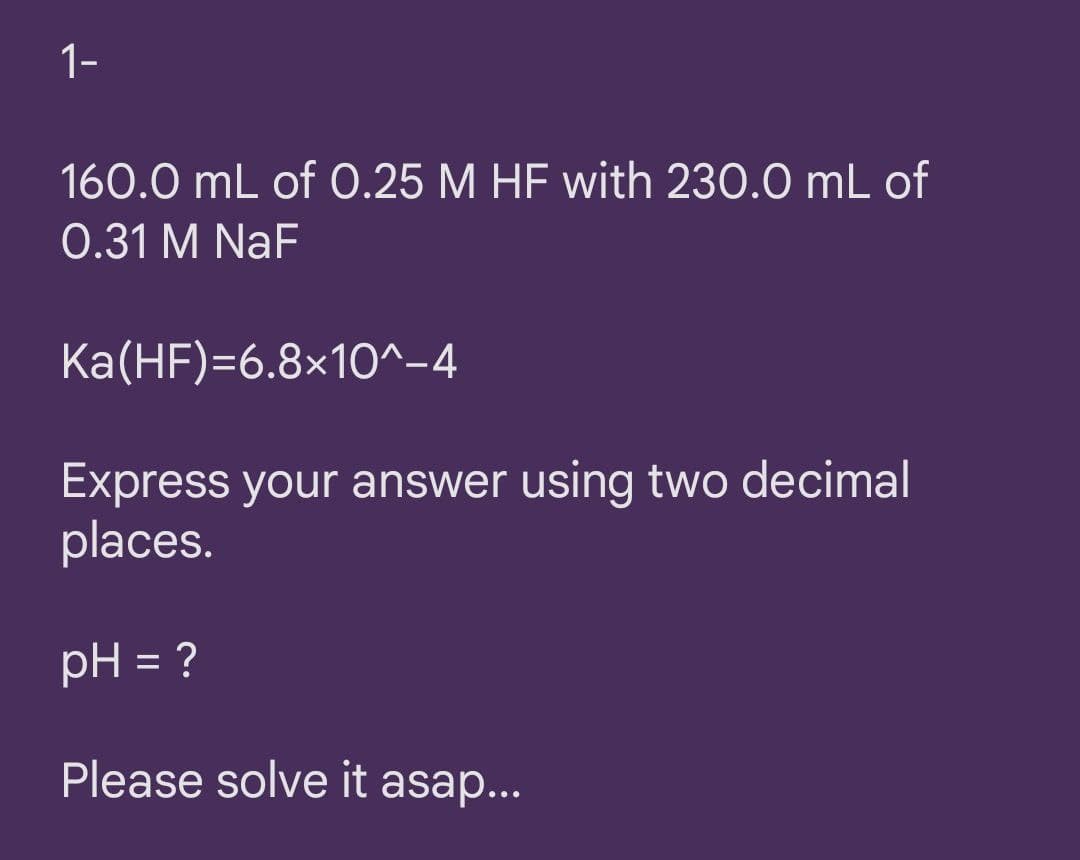 1-
160.0 mL of 0.25 M HF with 230.0 mL of
0.31 M NaF
Ka(HF)=6.8×1O^-4
Express your answer using two decimal
places.
pH = ?
Please solve it asap...
