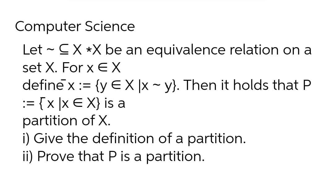 Computer Science
Let - CX *X be an equivalence relation on a
set X. For x EX
define x := {y EX|x ~ y}. Then it holds that P
:= {x ]x E X} is a
partition of X.
i) Give the definition of a partition.
ii) Prove that P is a partition.

