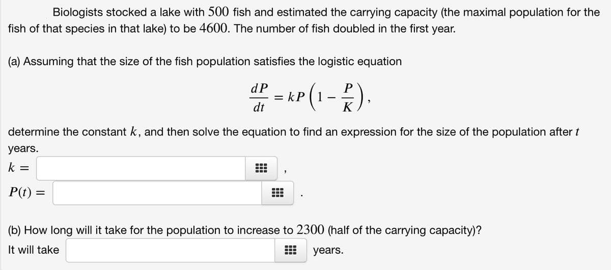 Biologists stocked a lake with 500 fish and estimated the carrying capacity (the maximal population for the
fish of that species in that lake) to be 4600. The number of fish doubled in the first year.
(a) Assuming that the size of the fish population satisfies the logistic equation
P(1-).
dP
= kP ( 1
dt
K
determine the constant k, and then solve the equation to find an expression for the size of the population after t
years.
k
P(t) =
(b) How long will it take for the population to increase to 2300 (half of the carrying capacity)?
It will take
years.

