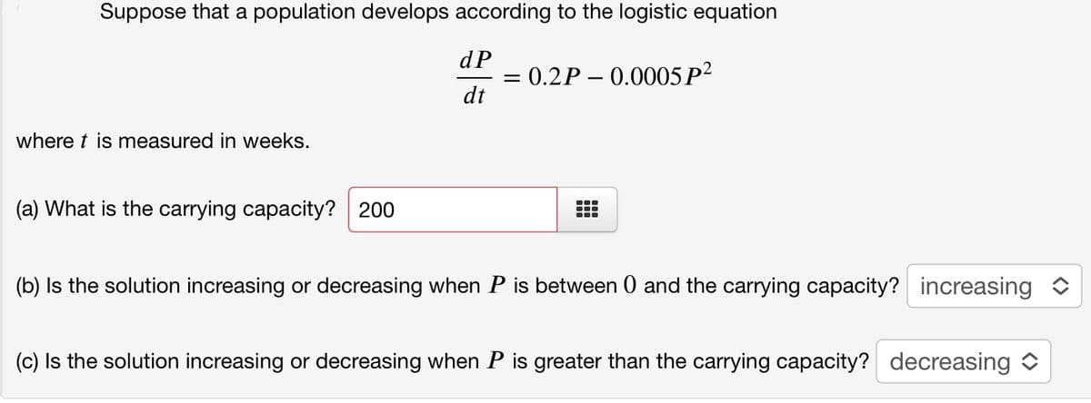 Suppose that a population develops according to the logistic equation
dP
= 0.2P – 0.0005P?
dt
where t is measured in weeks.
(a) What is the carrying capacity? 200
...
(b) Is the solution increasing or decreasing when P is between 0 and the carrying capacity? increasing
(c) Is the solution increasing or decreasing when P is greater than the carrying capacity? decreasing
