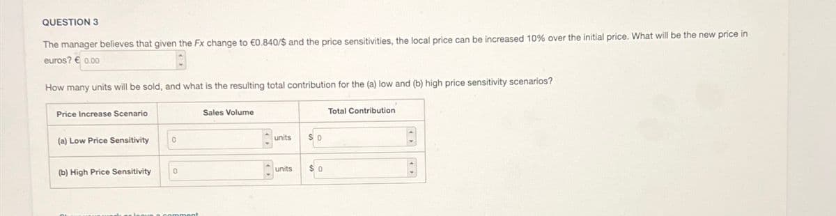 QUESTION 3
The manager believes that given the Fx change to €0.840/$ and the price sensitivities, the local price can be increased 10% over the initial price. What will be the new price in
euros? €0.00
How many units will be sold, and what is the resulting total contribution for the (a) low and (b) high price sensitivity scenarios?
Price Increase Scenario
Sales Volume
(a) Low Price Sensitivity
0
(b) High Price Sensitivity
Jeave a comment
Total Contribution
units
$ 0
units
$ 0