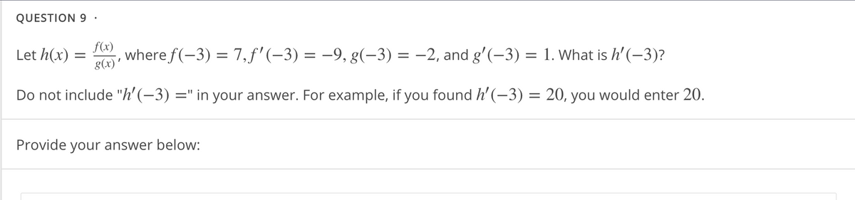 QUESTION 9 ·
Let h(x) :
f(x)
8(x)'
, where f(-3) = 7,f'(-3) = -9, g(-3) = -2, and g'(-3) = 1. What is h'(-3)?
Do not include "h'(-3) =" in your answer. For example, if you found h' (-3) = 20, you would enter 20.
%3|
Provide your answer below:
