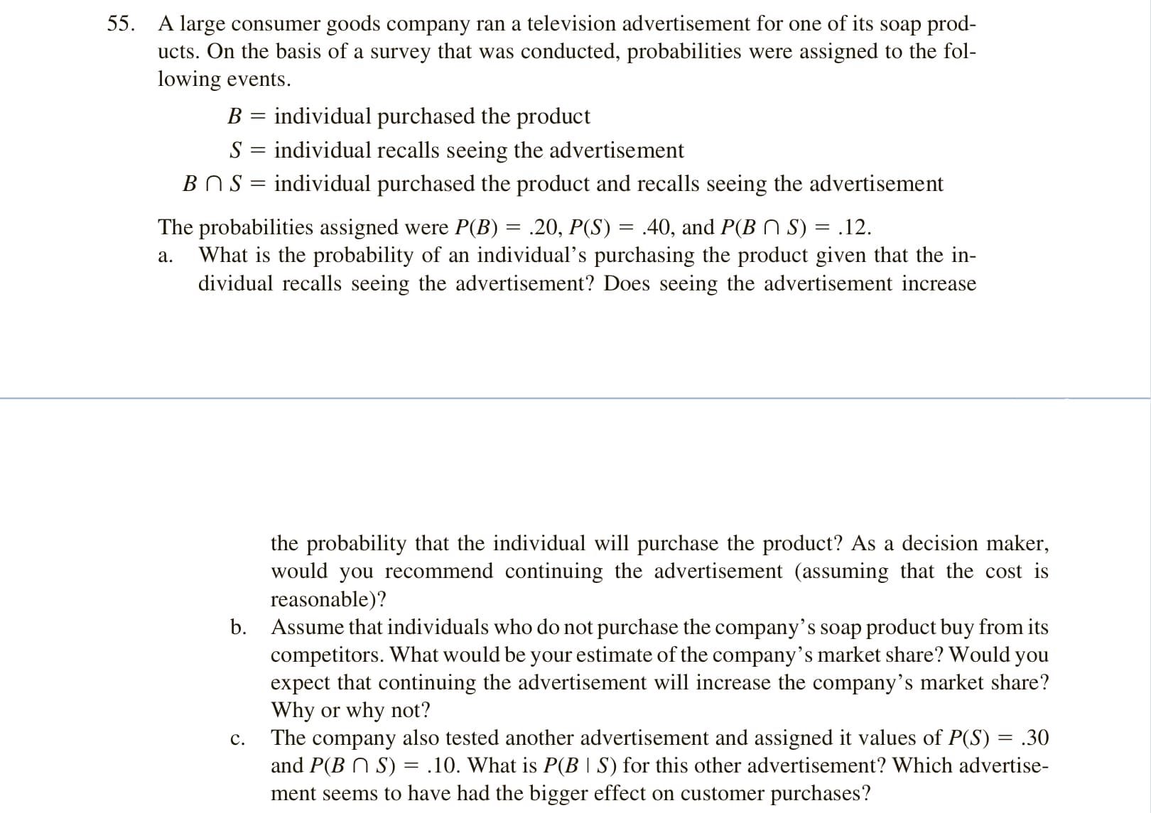 A large consumer goods company ran a television advertisement for one of its soap prod-
ucts. On the basis of a survey that was conducted, probabilities were assigned to the fol-
lowing events.
B = individual purchased the product
S = individual recalls seeing the advertisement
BNS = individual purchased the product and recalls seeing the advertisement
The probabilities assigned were P(B) = .20, P(S) = .40, and P(B N S) = .12.
What is the probability of an individual's purchasing the product given that the in-
dividual recalls seeing the advertisement? Does seeing the advertisement increase
а.
the probability that the individual will purchase the product? As a decision maker,
would you recommend continuing the advertisement (assuming that the cost is
reasonable)?
b. Assume that individuals who do not purchase the company’s soap product buy from its
competitors. What would be your estimate of the company’s market share? Would you
expect that continuing the advertisement will increase the company's market share?
Why or why not?
The company also tested another advertisement and assigned it values of P(S) = .30
and P(B N S) = .10. What is P(B | S) for this other advertisement? Which advertise-
ment seems to have had the bigger effect on customer purchases?
с.

