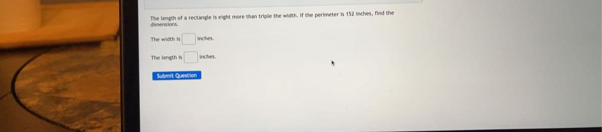 The length of a rectangle is eight more than triple the width. If the perimeter is 152 inches, find the
dimensions.
The width is
The length is
Submit Question
inches.
inches.