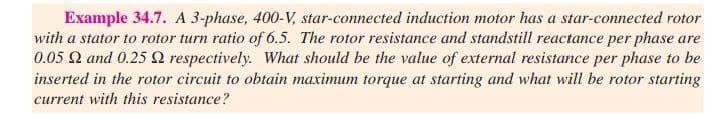 Example 34.7. A 3-phase, 400-V, star-connected induction motor has a star-connected rotor
with a stator to rotor turn ratio of 6.5. The rotor resistance and standstill reactance per phase are
0.05 Q and 0.25 2 respectively. What should be the value of external resistance per phase to be
inserted in the rotor circuit to obtain maximum torque at starting and what will be rotor starting
current with this resistance?
