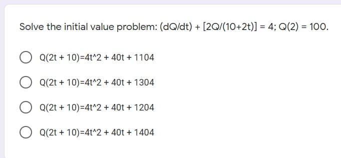 Solve the initial value problem: (dQ/dt) + [2Q/(10+2t)] = 4; Q(2) = 100.
Q(2t + 10)=4t^2 + 40t + 1104
Q(2t + 10)=4t^2 + 40t + 1304
Q(2t + 10)=4t^2 + 40t + 1204
O Q(2t + 10)=4t^2 + 40t + 1404
