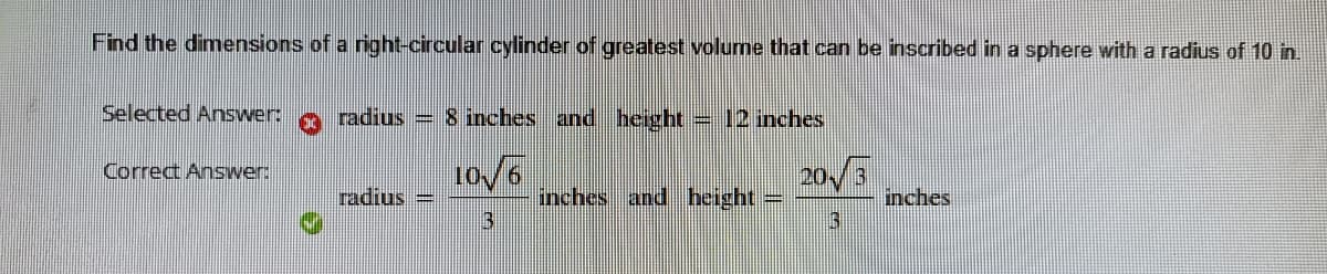 Find the dimensions of a right-circular cylinder of greatest volume that can be inscribed in a sphere with a radius of 10 in.
Selected Answer:
radius = 8 inches and height = 12 inches
10/6
Correct Answer:
20/3
radius =
13
nches and height
inches
3
