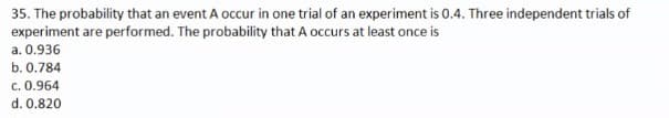 35. The probability that an event A occur in one trial of an experiment is 0.4. Three independent trials of
experiment are performed. The probability that A occurs at least once is
a. 0.936
b. 0.784
c. 0.964
d. 0.820
