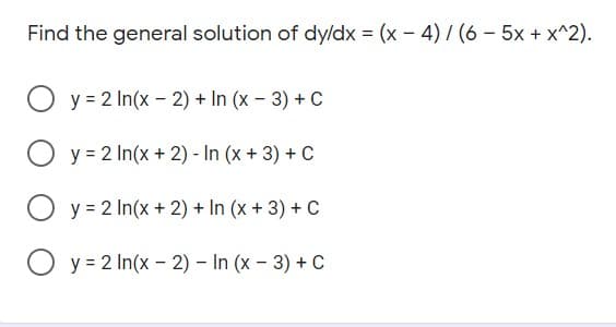 Find the general solution of dy/dx = (x - 4) / (6 – 5x + x^2).
O y = 2 In(x - 2) + In (x – 3) + C
O y = 2 In(x + 2) - In (x + 3) + C
O y = 2 In(x + 2) + In (x + 3) + c
O y = 2 In(x - 2) – In (x – 3) + C
